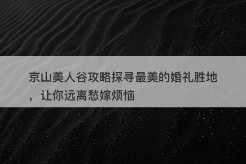 京山美人谷攻略探寻最美的婚礼胜地，让你远离愁嫁烦恼