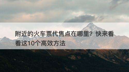 附近的火车票代售点在哪里？快来看看这10个高效方法