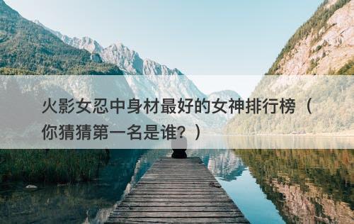 火影女忍中身材最好的女神排行榜（你猜猜第一名是谁？）
