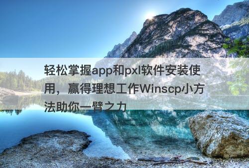 轻松掌握app和pxl软件安装使用，赢得理想工作Winscp小方法助你一臂之力
