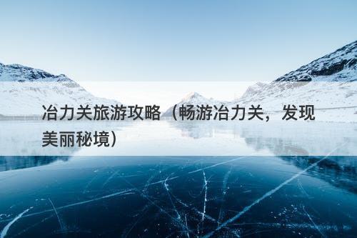 冶力关旅游攻略（畅游冶力关，发现美丽秘境）