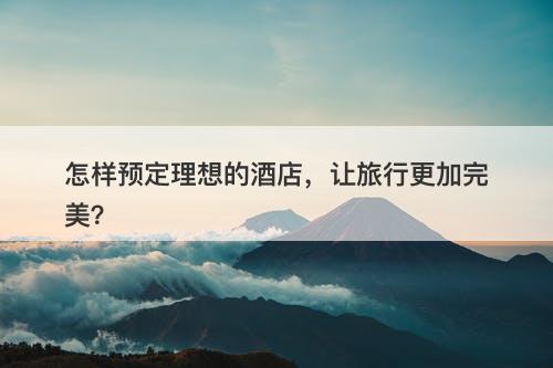 怎样预定理想的酒店，让旅行更加完美？