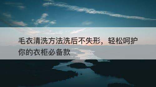 毛衣清洗方法洗后不失形，轻松呵护你的衣柜必备款