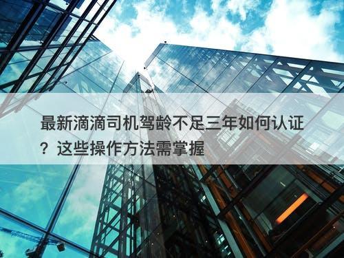 最新滴滴司机驾龄不足三年如何认证？这些操作方法需掌握