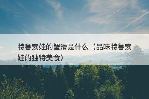 特鲁索娃的蟹滑是什么（品味特鲁索娃的独特美食）