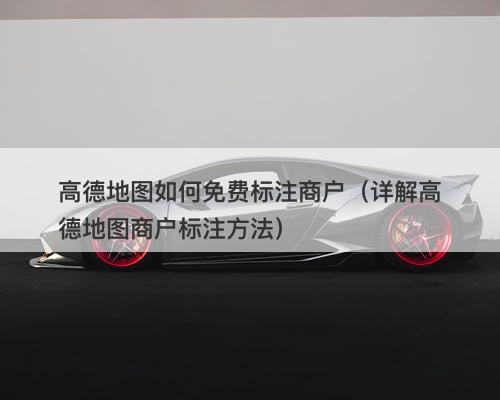 高德地图如何免费标注商户（详解高德地图商户标注方法）-图1