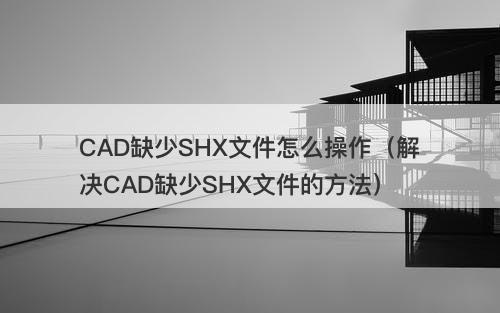 CAD缺少SHX文件怎么操作（解决CAD缺少SHX文件的方法）