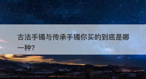 古法手镯与传承手镯你买的到底是哪一种？-图1