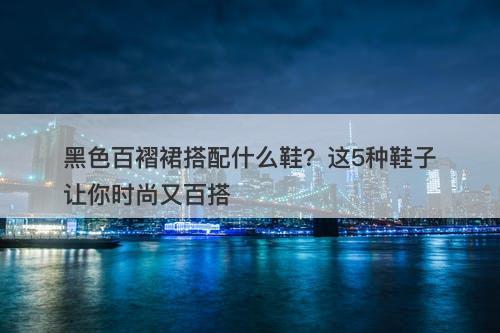 黑色百褶裙搭配什么鞋？这5种鞋子让你时尚又百搭