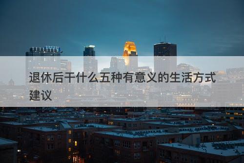 退休后干什么五种有意义的生活方式建议