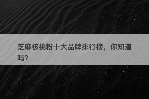 芝麻核桃粉十大品牌排行榜，你知道吗？