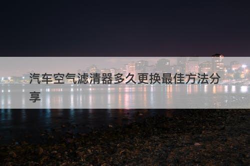 汽车空气滤清器多久更换最佳方法分享