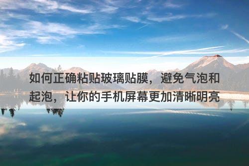 如何正确粘贴玻璃贴膜，避免气泡和起泡，让你的手机屏幕更加清晰明亮