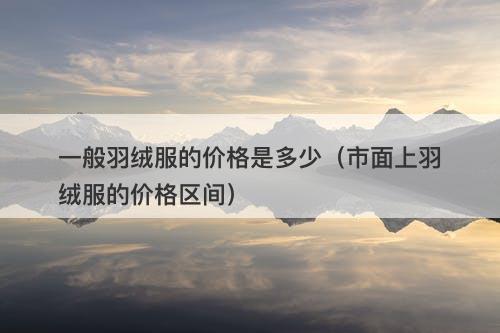 一般羽绒服的价格是多少（市面上羽绒服的价格区间）