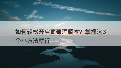 如何轻松开启葡萄酒瓶塞？掌握这3个小方法就行