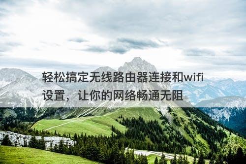 轻松搞定无线路由器连接和wifi设置，让你的网络畅通无阻-图1