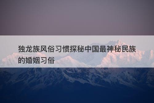 独龙族风俗习惯探秘中国最神秘民族的婚姻习俗