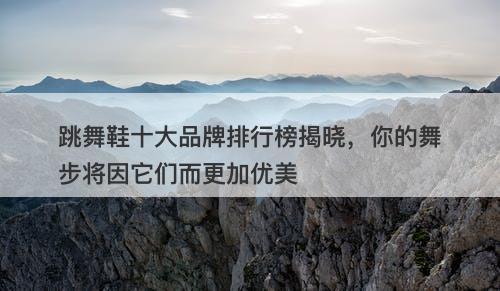 跳舞鞋十大品牌排行榜揭晓，你的舞步将因它们而更加优美