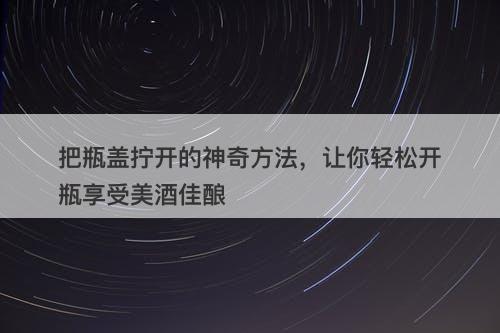 把瓶盖拧开的神奇方法，让你轻松开瓶享受美酒佳酿