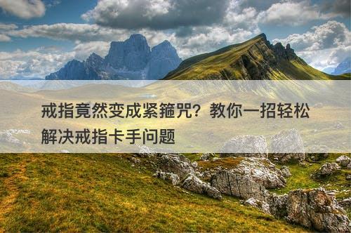 戒指竟然变成紧箍咒？教你一招轻松解决戒指卡手问题