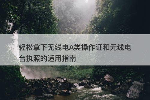 轻松拿下无线电A类操作证和无线电台执照的适用指南