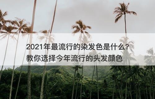 2021年最流行的染发色是什么？教你选择今年流行的头发颜色