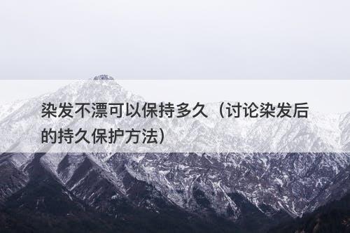 染发不漂可以保持多久（讨论染发后的持久保护方法）
