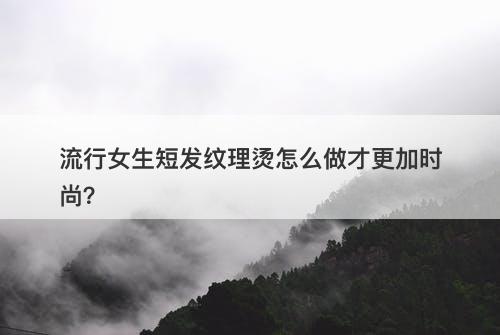 流行女生短发纹理烫怎么做才更加时尚？