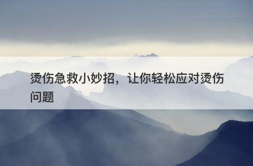 烫伤急救小妙招，让你轻松应对烫伤问题