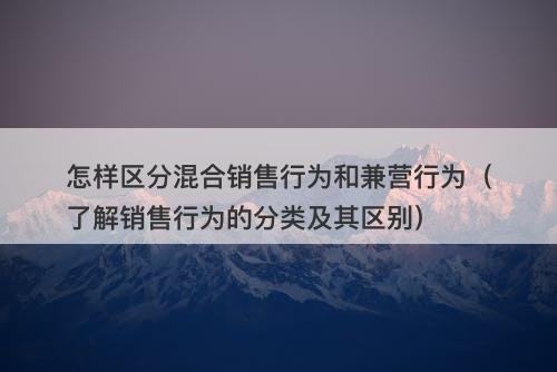 怎样区分混合销售行为和兼营行为（了解销售行为的分类及其区别）