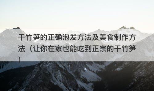 干竹笋的正确泡发方法及美食制作方法（让你在家也能吃到正宗的干竹笋）