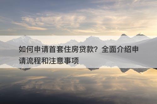 如何申请首套住房贷款？全面介绍申请流程和注意事项