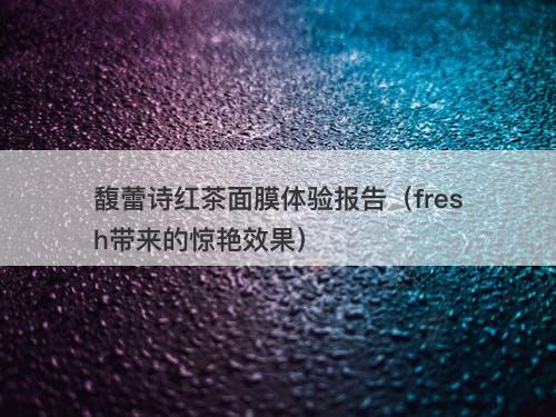 馥蕾诗红茶面膜体验报告（fresh带来的惊艳效果）