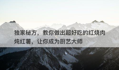 独家秘方，教你做出超好吃的红烧肉炖红薯，让你成为厨艺大师