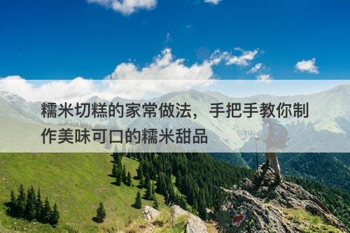 糯米切糕的家常做法，手把手教你制作美味可口的糯米甜品
