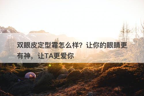 双眼皮定型霜怎么样？让你的眼睛更有神，让TA更爱你