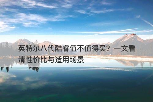 英特尔八代酷睿值不值得买？一文看清性价比与适用场景
