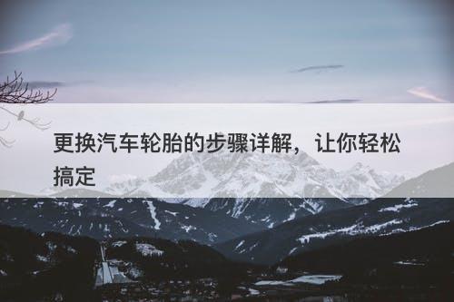 更换汽车轮胎的步骤详解，让你轻松搞定