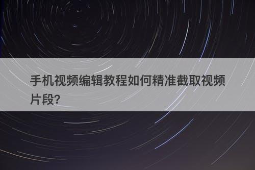 手机视频编辑教程如何精准截取视频片段？