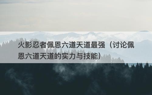 火影忍者佩恩六道天道最强（讨论佩恩六道天道的实力与技能）