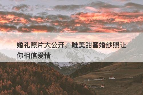 婚礼照片大公开，唯美甜蜜婚纱照让你相信爱情