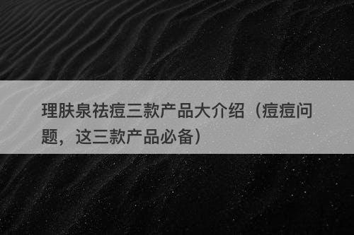 理肤泉祛痘三款产品大介绍（痘痘问题，这三款产品必备）
