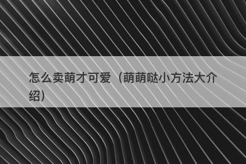 怎么卖萌才可爱（萌萌哒小方法大介绍）