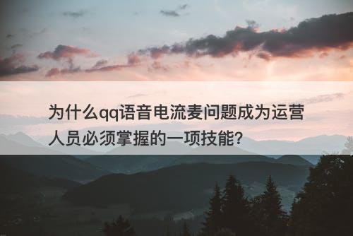 为什么qq语音电流麦问题成为运营人员必须掌握的一项技能？