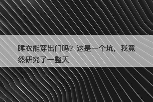 睡衣能穿出门吗？这是一个坑，我竟然研究了一整天