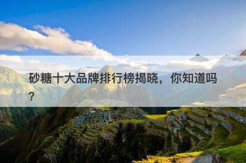 砂糖十大品牌排行榜揭晓，你知道吗？