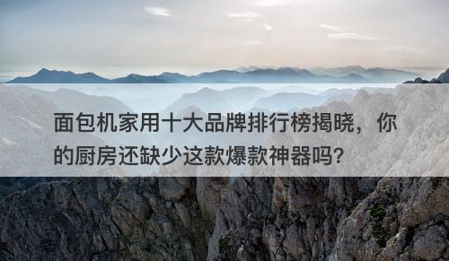 面包机家用十大品牌排行榜揭晓，你的厨房还缺少这款爆款神器吗？