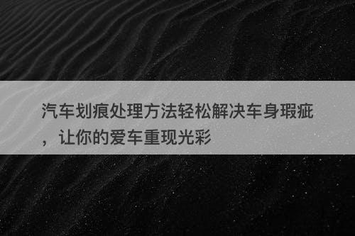 汽车划痕处理方法轻松解决车身瑕疵，让你的爱车重现光彩
