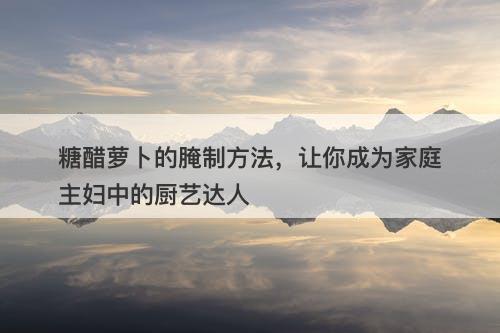 糖醋萝卜的腌制方法，让你成为家庭主妇中的厨艺达人