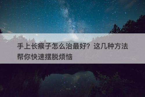 手上长瘊子怎么治最好？这几种方法帮你快速摆脱烦恼